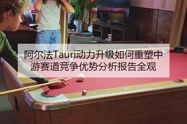 阿尔法Tauri动力升级如何重塑中游赛道竞争优势分析报告全观