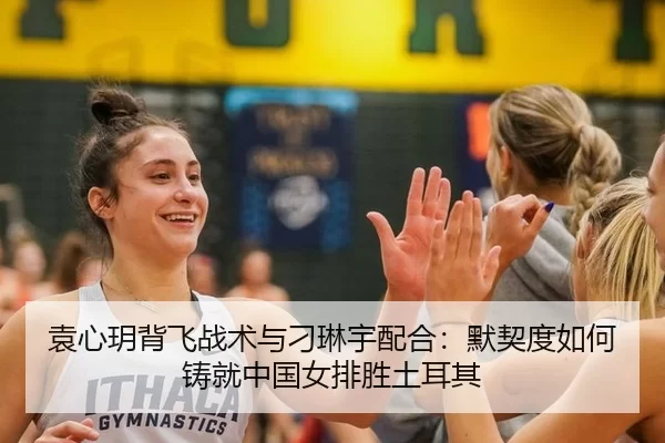 袁心玥背飞战术与刁琳宇配合：默契度如何铸就中国女排胜土耳其